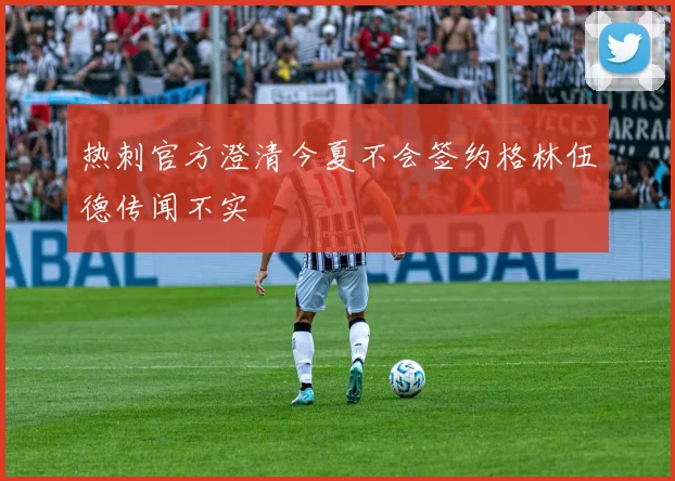 热刺官方澄清今夏不会签约格林伍德传闻不实