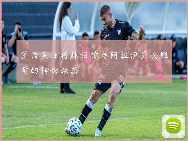 罗马关注格林伍德与阿拉伊贝戈维奇的转会动态