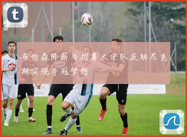 布伦森降薪与招募大学队友助尼克斯实现夺冠梦想