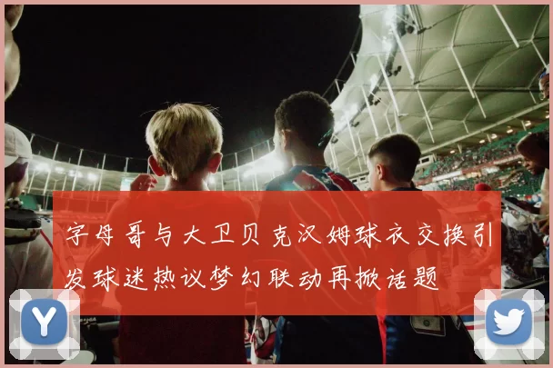 字母哥与大卫贝克汉姆球衣交换引发球迷热议梦幻联动再掀话题