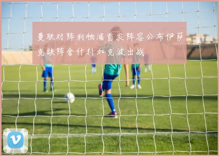 曼联对阵利物浦首发阵容公布伊萨克缺阵舍什科加克波出战
