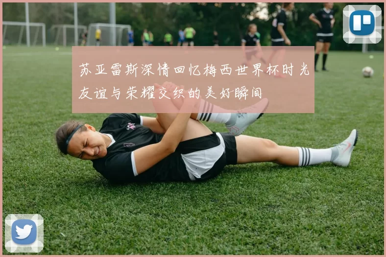 苏亚雷斯深情回忆梅西世界杯时光友谊与荣耀交织的美好瞬间
