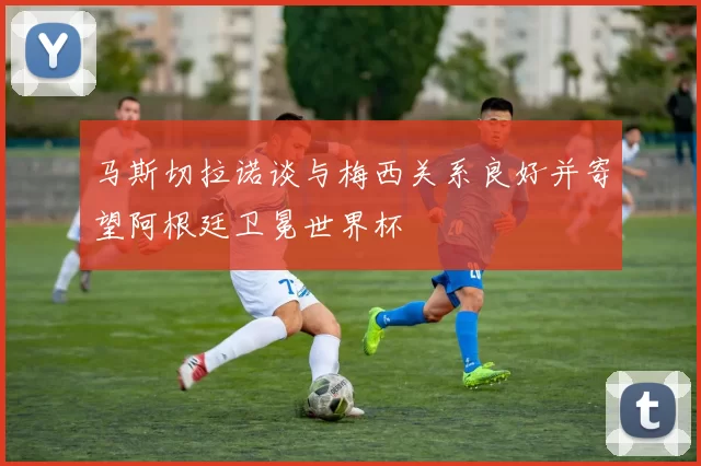 马斯切拉诺谈与梅西关系良好并寄望阿根廷卫冕世界杯