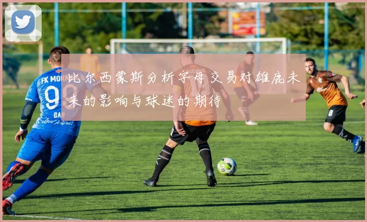 比尔西蒙斯分析字母交易对雄鹿未来的影响与球迷的期待
