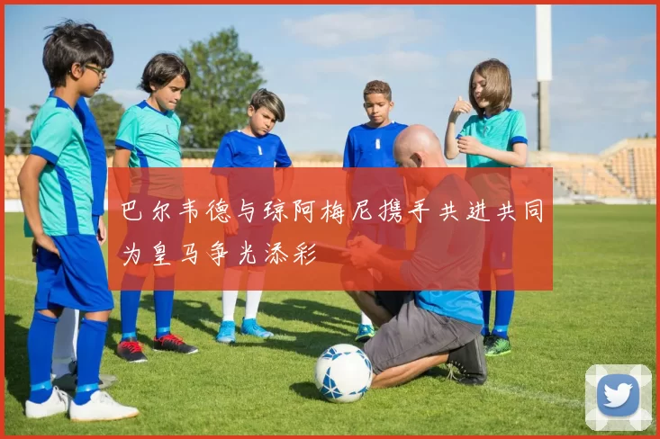巴尔韦德与琼阿梅尼携手共进共同为皇马争光添彩