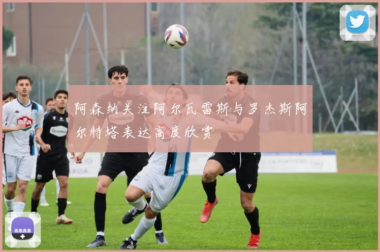 阿森纳关注阿尔瓦雷斯与罗杰斯阿尔特塔表达高度欣赏