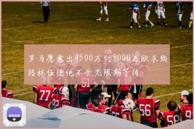 罗马愿意出4500万到5000万欧求购格林伍德他不会无限期等待