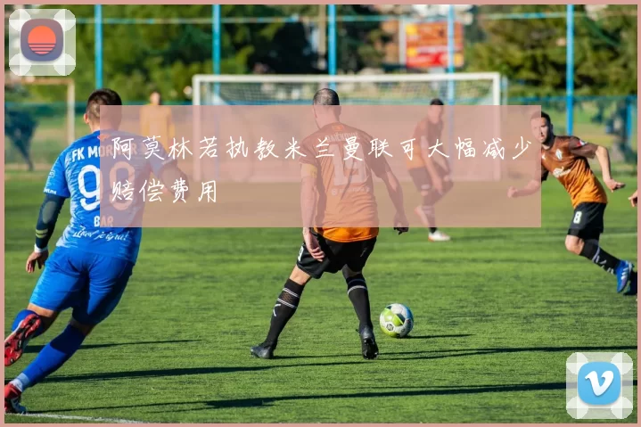 阿莫林若执教米兰曼联可大幅减少赔偿费用