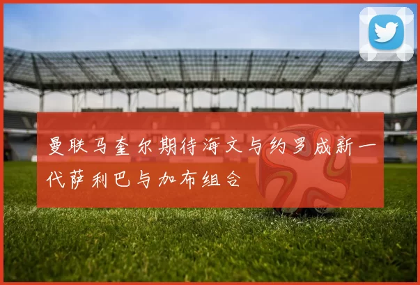 曼联马奎尔期待海文与约罗成新一代萨利巴与加布组合