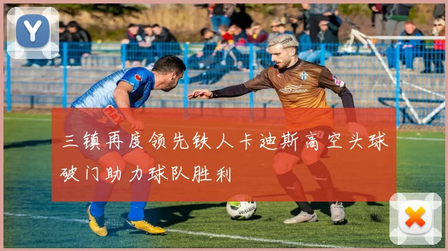 三镇再度领先铁人卡迪斯高空头球破门助力球队胜利