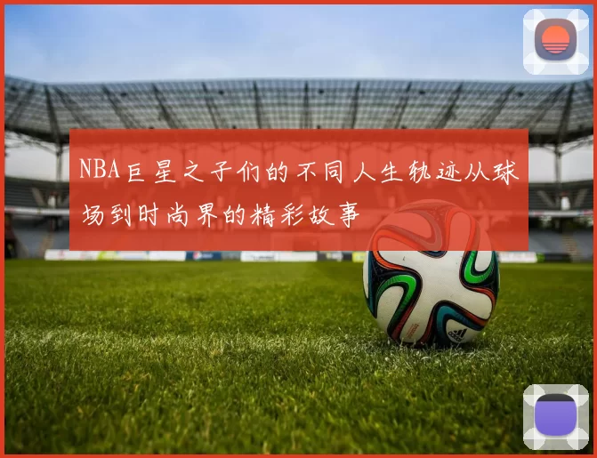 NBA巨星之子们的不同人生轨迹从球场到时尚界的精彩故事