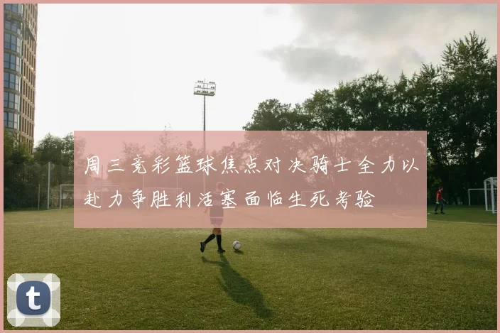周三竞彩篮球焦点对决骑士全力以赴力争胜利活塞面临生死考验