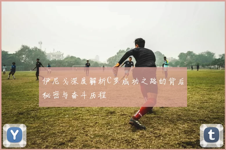 伊尼戈深度解析C罗成功之路的背后秘密与奋斗历程