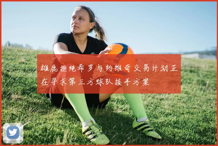 雄鹿拒绝希罗与约维奇交易计划正在寻求第三方球队接手方案