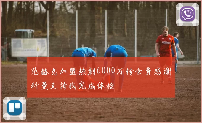范赫克加盟热刺6000万转会费感谢科曼支持我完成体检