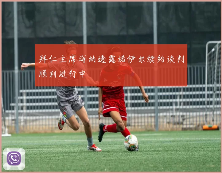 拜仁主席海纳透露诺伊尔续约谈判顺利进行中